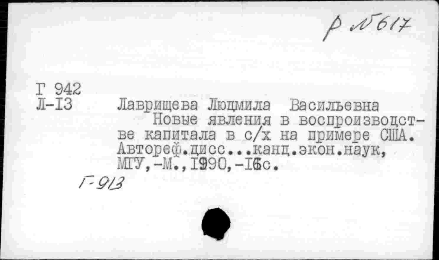 ﻿Г 942
Л-13 Лаврищева Людмила Васильевна
Новые явления в воспроизведет ве капитала в с/х на примере США. Автореф.дисс...канц.экон.наук, МГУ,-М., 1990,-18с.
/'9/^